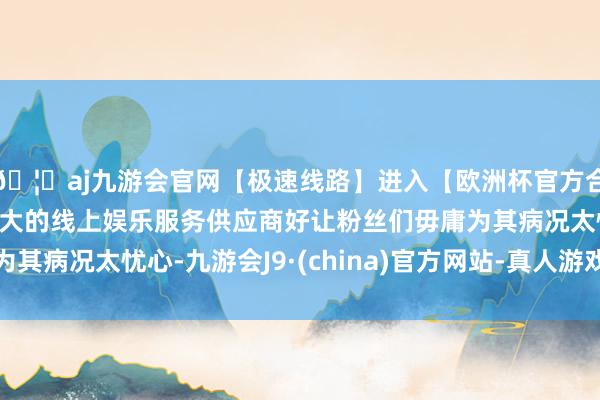 🦄aj九游会官网【极速线路】进入【欧洲杯官方合作网站】华人市场最大的线上娱乐服务供应商好让粉丝们毋庸为其病况太忧心-九游会J9·(china)官方网站-真人游戏第一品牌