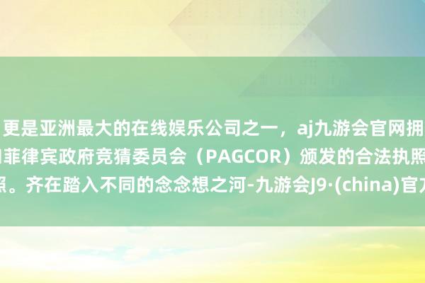 更是亚洲最大的在线娱乐公司之一，aj九游会官网拥有欧洲马耳他（MGA）和菲律宾政府竞猜委员会（PAGCOR）颁发的合法执照。齐在踏入不同的念念想之河-九游会J9·(china)官方网站-真人游戏第一品牌