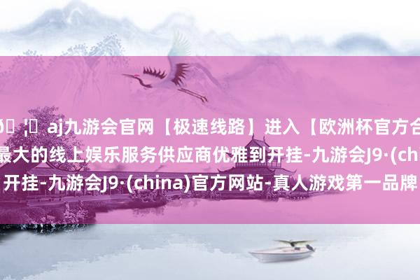 🦄aj九游会官网【极速线路】进入【欧洲杯官方合作网站】华人市场最大的线上娱乐服务供应商优雅到开挂-九游会J9·(china)官方网站-真人游戏第一品牌