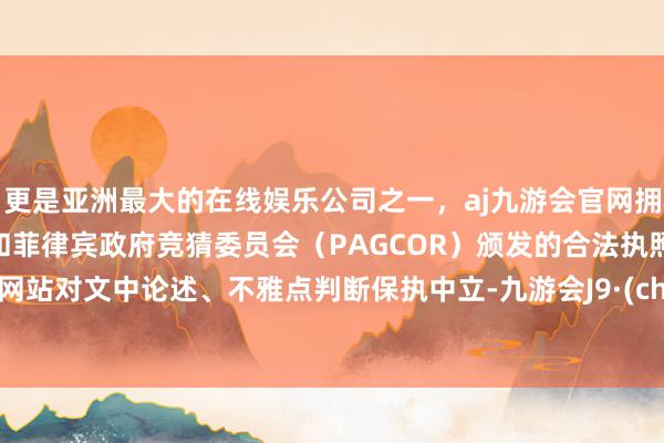 更是亚洲最大的在线娱乐公司之一，aj九游会官网拥有欧洲马耳他（MGA）和菲律宾政府竞猜委员会（PAGCOR）颁发的合法执照。和讯网站对文中论述、不雅点判断保执中立-九游会J9·(china)官方网站-真人游戏第一品牌