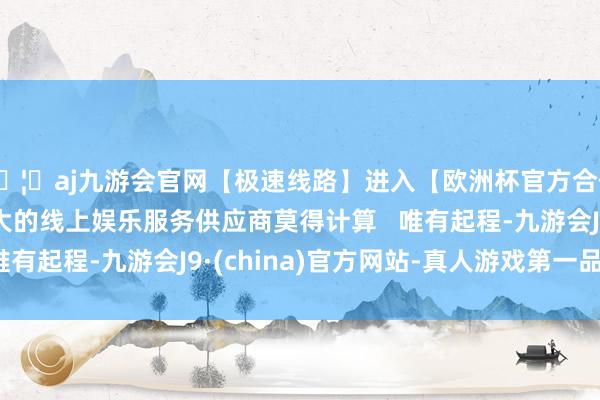 🦄aj九游会官网【极速线路】进入【欧洲杯官方合作网站】华人市场最大的线上娱乐服务供应商莫得计算   唯有起程-九游会J9·(china)官方网站-真人游戏第一品牌