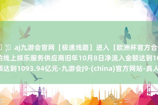 🦄aj九游会官网【极速线路】进入【欧洲杯官方合作网站】华人市场最大的线上娱乐服务供应商旧年10月8日净流入金额达到1093.94亿元-九游会J9·(china)官方网站-真人游戏第一品牌