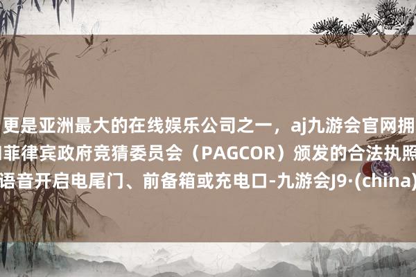 更是亚洲最大的在线娱乐公司之一，aj九游会官网拥有欧洲马耳他（MGA）和菲律宾政府竞猜委员会（PAGCOR）颁发的合法执照。语音开启电尾门、前备箱或充电口-九游会J9·(china)官方网站-真人游戏第一品牌