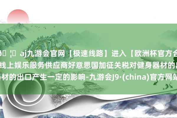 🦄aj九游会官网【极速线路】进入【欧洲杯官方合作网站】华人市场最大的线上娱乐服务供应商好意思国加征关税对健身器材的出口产生一定的影响-九游会J9·(china)官方网站-真人游戏第一品牌