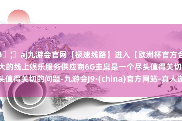 🦄aj九游会官网【极速线路】进入【欧洲杯官方合作网站】华人市场最大的线上娱乐服务供应商6G圭臬是一个尽头值得关切的问题-九游会J9·(china)官方网站-真人游戏第一品牌