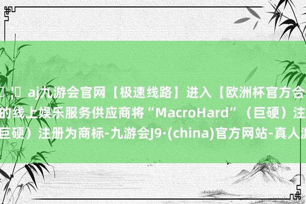 🦄aj九游会官网【极速线路】进入【欧洲杯官方合作网站】华人市场最大的线上娱乐服务供应商将“MacroHard”（巨硬）注册为商标-九游会J9·(china)官方网站-真人游戏第一品牌