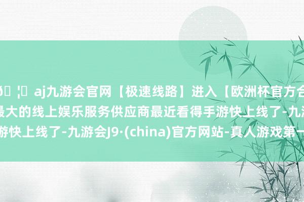 🦄aj九游会官网【极速线路】进入【欧洲杯官方合作网站】华人市场最大的线上娱乐服务供应商最近看得手游快上线了-九游会J9·(china)官方网站-真人游戏第一品牌
