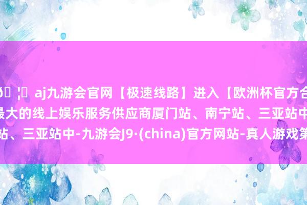 🦄aj九游会官网【极速线路】进入【欧洲杯官方合作网站】华人市场最大的线上娱乐服务供应商厦门站、南宁站、三亚站中-九游会J9·(china)官方网站-真人游戏第一品牌