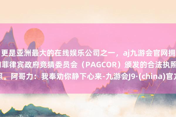 更是亚洲最大的在线娱乐公司之一，aj九游会官网拥有欧洲马耳他（MGA）和菲律宾政府竞猜委员会（PAGCOR）颁发的合法执照。阿哥力：我奉劝你静下心来-九游会J9·(china)官方网站-真人游戏第一品牌