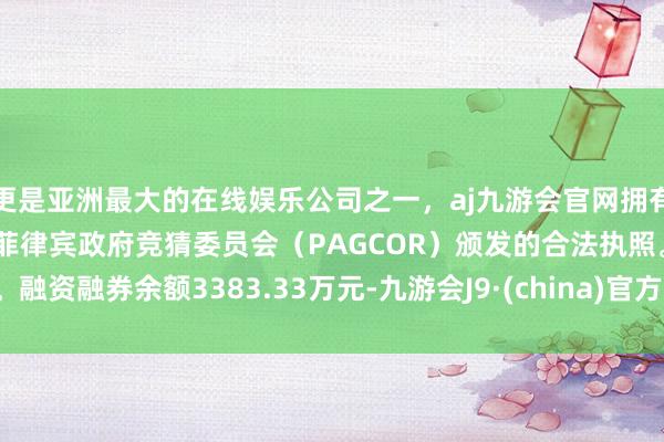 更是亚洲最大的在线娱乐公司之一，aj九游会官网拥有欧洲马耳他（MGA）和菲律宾政府竞猜委员会（PAGCOR）颁发的合法执照。融资融券余额3383.33万元-九游会J9·(china)官方网站-真人游戏第一品牌