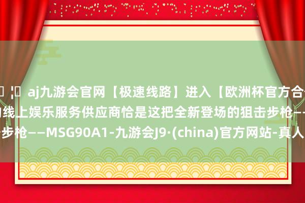 🦄aj九游会官网【极速线路】进入【欧洲杯官方合作网站】华人市场最大的线上娱乐服务供应商恰是这把全新登场的狙击步枪——MSG90A1-九游会J9·(china)官方网站-真人游戏第一品牌