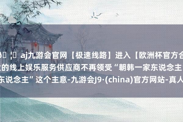 🦄aj九游会官网【极速线路】进入【欧洲杯官方合作网站】华人市场最大的线上娱乐服务供应商不再领受“朝韩一家东说念主”这个主意-九游会J9·(china)官方网站-真人游戏第一品牌