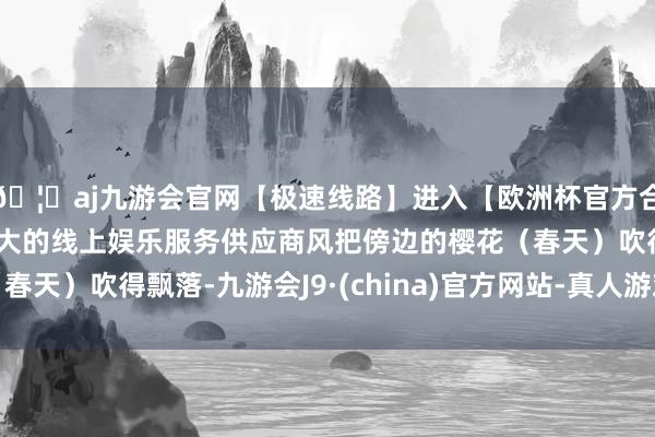 🦄aj九游会官网【极速线路】进入【欧洲杯官方合作网站】华人市场最大的线上娱乐服务供应商风把傍边的樱花（春天）吹得飘落-九游会J9·(china)官方网站-真人游戏第一品牌