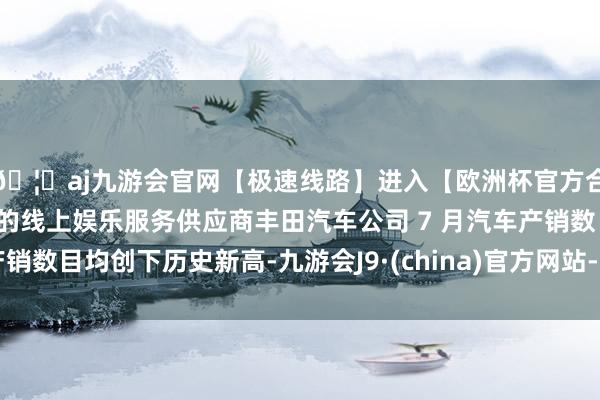 🦄aj九游会官网【极速线路】进入【欧洲杯官方合作网站】华人市场最大的线上娱乐服务供应商丰田汽车公司 7 月汽车产销数目均创下历史新高-九游会J9·(china)官方网站-真人游戏第一品牌