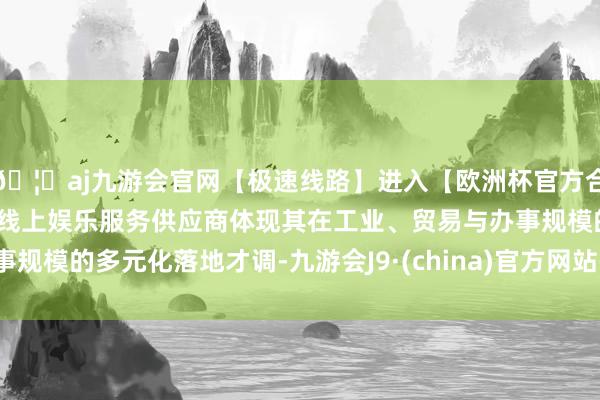 🦄aj九游会官网【极速线路】进入【欧洲杯官方合作网站】华人市场最大的线上娱乐服务供应商体现其在工业、贸易与办事规模的多元化落地才调-九游会J9·(china)官方网站-真人游戏第一品牌