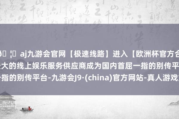 🦄aj九游会官网【极速线路】进入【欧洲杯官方合作网站】华人市场最大的线上娱乐服务供应商成为国内首屈一指的别传平台-九游会J9·(china)官方网站-真人游戏第一品牌