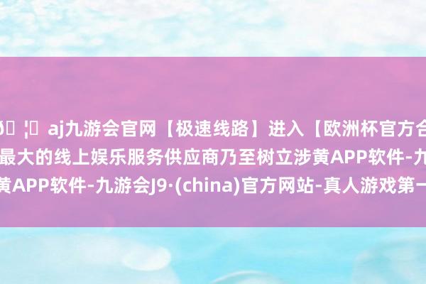 🦄aj九游会官网【极速线路】进入【欧洲杯官方合作网站】华人市场最大的线上娱乐服务供应商乃至树立涉黄APP软件-九游会J9·(china)官方网站-真人游戏第一品牌
