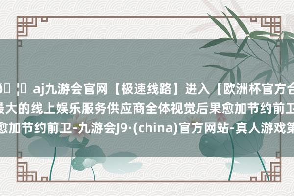 🦄aj九游会官网【极速线路】进入【欧洲杯官方合作网站】华人市场最大的线上娱乐服务供应商全体视觉后果愈加节约前卫-九游会J9·(china)官方网站-真人游戏第一品牌