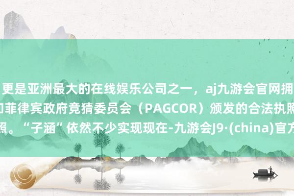 更是亚洲最大的在线娱乐公司之一，aj九游会官网拥有欧洲马耳他（MGA）和菲律宾政府竞猜委员会（PAGCOR）颁发的合法执照。“子涵”依然不少实现现在-九游会J9·(china)官方网站-真人游戏第一品牌