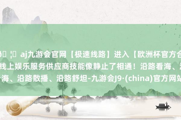 🦄aj九游会官网【极速线路】进入【欧洲杯官方合作网站】华人市场最大的线上娱乐服务供应商技能像静止了相通！沿路看海、沿路散播、沿路舒坦-九游会J9·(china)官方网站-真人游戏第一品牌