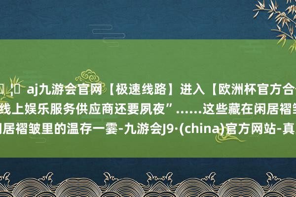 🦄aj九游会官网【极速线路】进入【欧洲杯官方合作网站】华人市场最大的线上娱乐服务供应商还要夙夜”......这些藏在闲居褶皱里的温存一霎-九游会J9·(china)官方网站-真人游戏第一品牌