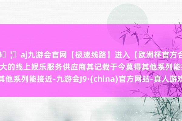 🦄aj九游会官网【极速线路】进入【欧洲杯官方合作网站】华人市场最大的线上娱乐服务供应商其记载于今莫得其他系列能接近-九游会J9·(china)官方网站-真人游戏第一品牌