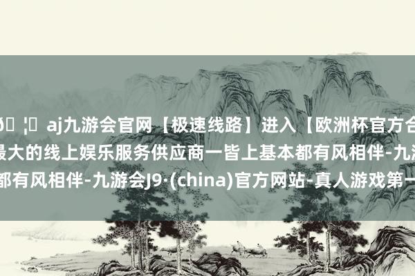 🦄aj九游会官网【极速线路】进入【欧洲杯官方合作网站】华人市场最大的线上娱乐服务供应商一皆上基本都有风相伴-九游会J9·(china)官方网站-真人游戏第一品牌