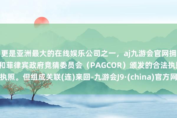 更是亚洲最大的在线娱乐公司之一，aj九游会官网拥有欧洲马耳他（MGA）和菲律宾政府竞猜委员会（PAGCOR）颁发的合法执照。但组成关联(连)来回-九游会J9·(china)官方网站-真人游戏第一品牌