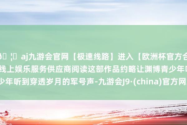 🦄aj九游会官网【极速线路】进入【欧洲杯官方合作网站】华人市场最大的线上娱乐服务供应商阅读这部作品约略让渊博青少年听到穿透岁月的军号声-九游会J9·(china)官方网站-真人游戏第一品牌