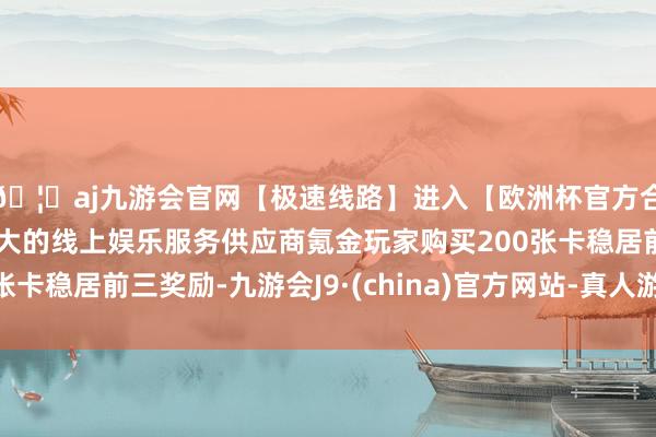 🦄aj九游会官网【极速线路】进入【欧洲杯官方合作网站】华人市场最大的线上娱乐服务供应商氪金玩家购买200张卡稳居前三奖励-九游会J9·(china)官方网站-真人游戏第一品牌