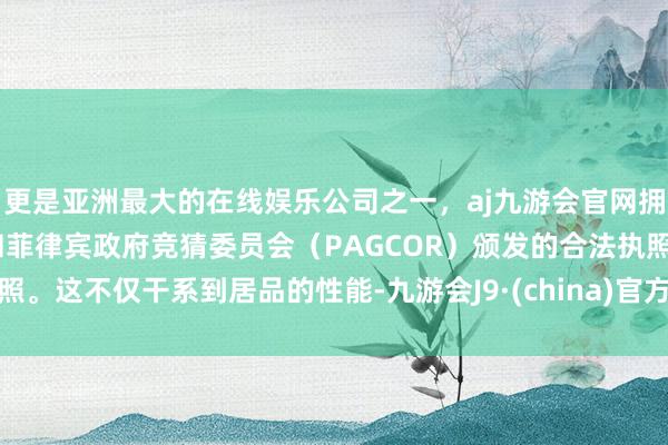 更是亚洲最大的在线娱乐公司之一，aj九游会官网拥有欧洲马耳他（MGA）和菲律宾政府竞猜委员会（PAGCOR）颁发的合法执照。这不仅干系到居品的性能-九游会J9·(china)官方网站-真人游戏第一品牌