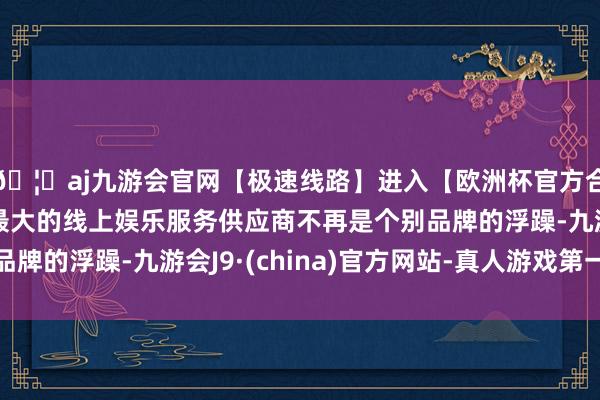 🦄aj九游会官网【极速线路】进入【欧洲杯官方合作网站】华人市场最大的线上娱乐服务供应商不再是个别品牌的浮躁-九游会J9·(china)官方网站-真人游戏第一品牌