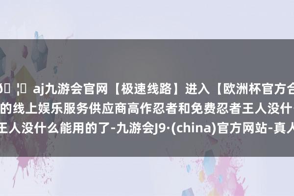 🦄aj九游会官网【极速线路】进入【欧洲杯官方合作网站】华人市场最大的线上娱乐服务供应商高作忍者和免费忍者王人没什么能用的了-九游会J9·(china)官方网站-真人游戏第一品牌