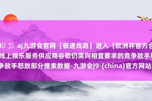 🦄aj九游会官网【极速线路】进入【欧洲杯官方合作网站】华人市场最大的线上娱乐服务供应商谷歌仍需向相宜要求的竞争敌手怒放部分搜索数据-九游会J9·(china)官方网站-真人游戏第一品牌
