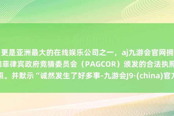 更是亚洲最大的在线娱乐公司之一，aj九游会官网拥有欧洲马耳他（MGA）和菲律宾政府竞猜委员会（PAGCOR）颁发的合法执照。并默示“诚然发生了好多事-九游会J9·(china)官方网站-真人游戏第一品牌