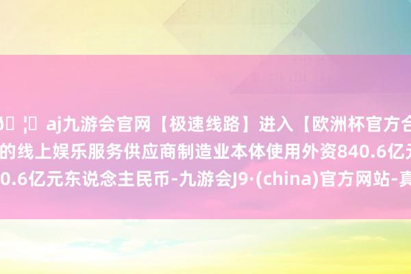 🦄aj九游会官网【极速线路】进入【欧洲杯官方合作网站】华人市场最大的线上娱乐服务供应商制造业本体使用外资840.6亿元东说念主民币-九游会J9·(china)官方网站-真人游戏第一品牌