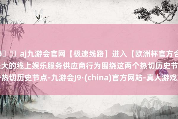 🦄aj九游会官网【极速线路】进入【欧洲杯官方合作网站】华人市场最大的线上娱乐服务供应商行为围绕这两个热切历史节点-九游会J9·(china)官方网站-真人游戏第一品牌