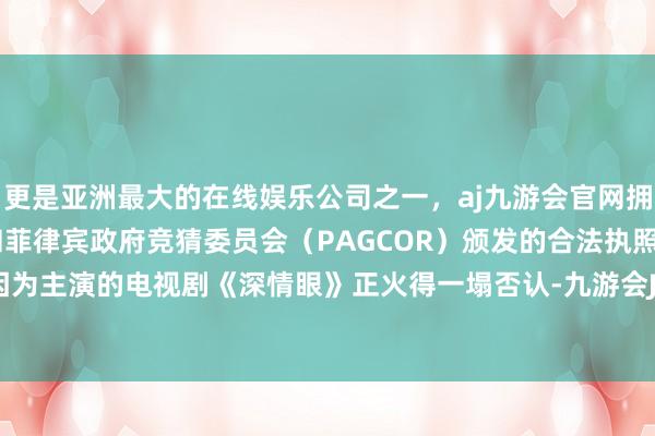 更是亚洲最大的在线娱乐公司之一，aj九游会官网拥有欧洲马耳他（MGA）和菲律宾政府竞猜委员会（PAGCOR）颁发的合法执照。但最近她因为主演的电视剧《深情眼》正火得一塌否认-九游会J9·(china)官方网站-真人游戏第一品牌