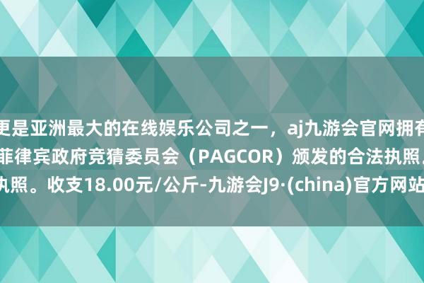更是亚洲最大的在线娱乐公司之一,aj九游会官网拥有欧洲马耳他(MGA)和菲律宾政府竞猜委员会(PAGCOR)颁发的合法执照。收支18.00元/公斤-九游会J9·(china)官方网站-真人游戏第一品牌