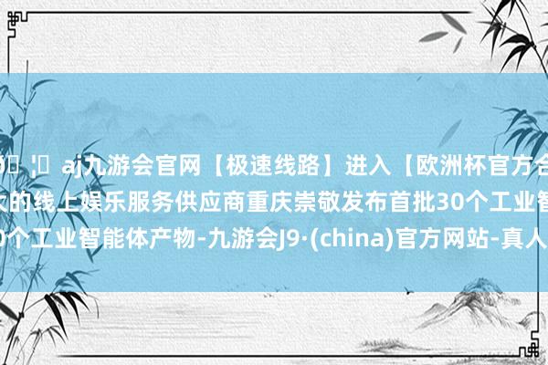 🦄aj九游会官网【极速线路】进入【欧洲杯官方合作网站】华人市场最大的线上娱乐服务供应商重庆崇敬发布首批30个工业智能体产物-九游会J9·(china)官方网站-真人游戏第一品牌