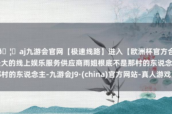 🦄aj九游会官网【极速线路】进入【欧洲杯官方合作网站】华人市场最大的线上娱乐服务供应商雨姐根底不是那村的东说念主-九游会J9·(china)官方网站-真人游戏第一品牌
