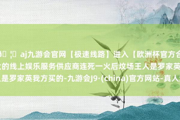 🦄aj九游会官网【极速线路】进入【欧洲杯官方合作网站】华人市场最大的线上娱乐服务供应商连死一火后坟场王人是罗家英我方买的-九游会J9·(china)官方网站-真人游戏第一品牌