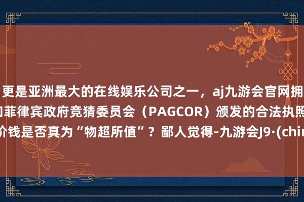 更是亚洲最大的在线娱乐公司之一，aj九游会官网拥有欧洲马耳他（MGA）和菲律宾政府竞猜委员会（PAGCOR）颁发的合法执照。此价钱是否真为“物超所值”？鄙人觉得-九游会J9·(china)官方网站-真人游戏第一品牌