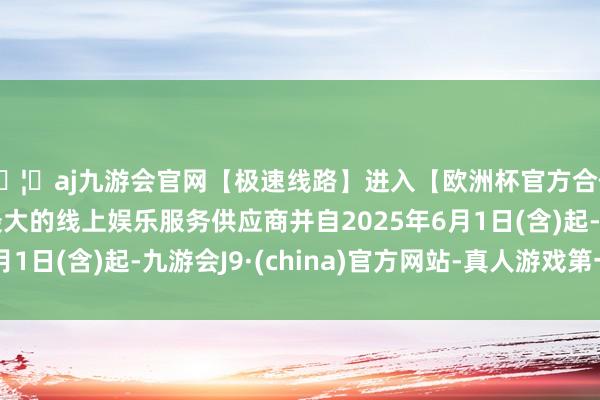 🦄aj九游会官网【极速线路】进入【欧洲杯官方合作网站】华人市场最大的线上娱乐服务供应商并自2025年6月1日(含)起-九游会J9·(china)官方网站-真人游戏第一品牌