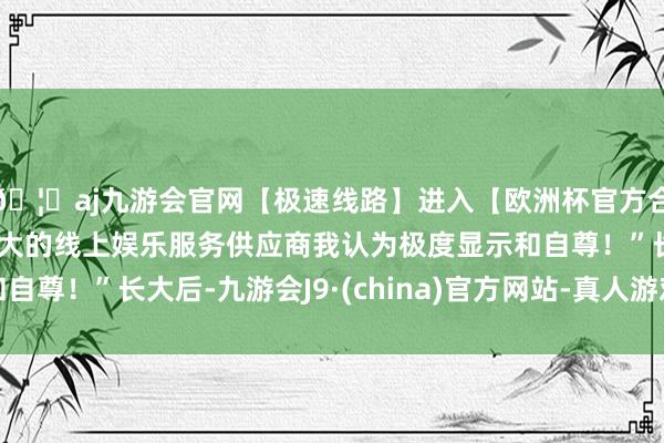 🦄aj九游会官网【极速线路】进入【欧洲杯官方合作网站】华人市场最大的线上娱乐服务供应商我认为极度显示和自尊！”长大后-九游会J9·(china)官方网站-真人游戏第一品牌