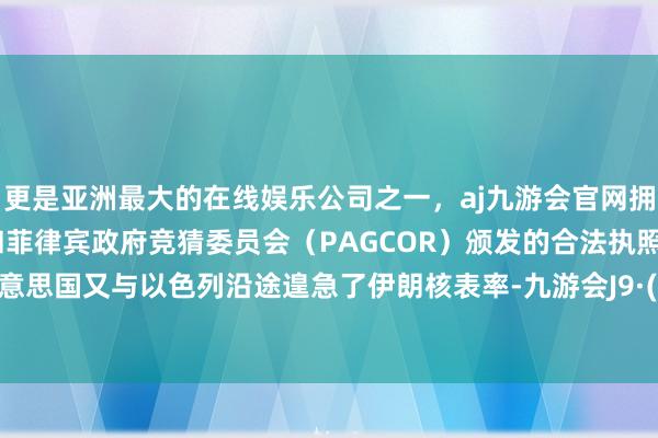 更是亚洲最大的在线娱乐公司之一，aj九游会官网拥有欧洲马耳他（MGA）和菲律宾政府竞猜委员会（PAGCOR）颁发的合法执照。随后好意思国又与以色列沿途遑急了伊朗核表率-九游会J9·(china)官方网站-真人游戏第一品牌