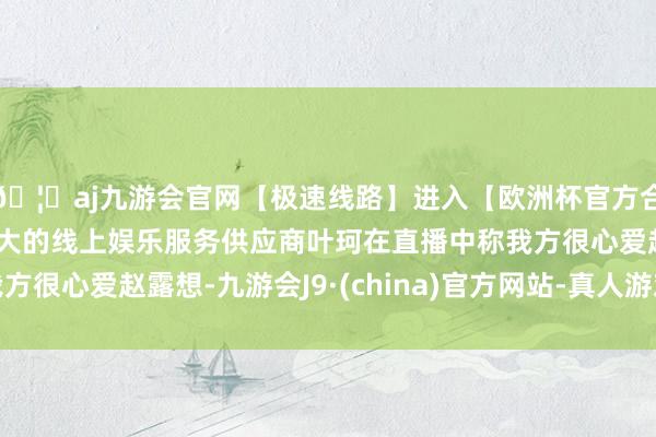 🦄aj九游会官网【极速线路】进入【欧洲杯官方合作网站】华人市场最大的线上娱乐服务供应商叶珂在直播中称我方很心爱赵露想-九游会J9·(china)官方网站-真人游戏第一品牌
