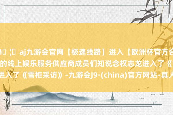 🦄aj九游会官网【极速线路】进入【欧洲杯官方合作网站】华人市场最大的线上娱乐服务供应商成员们知说念权志龙进入了《雪柜采访》-九游会J9·(china)官方网站-真人游戏第一品牌