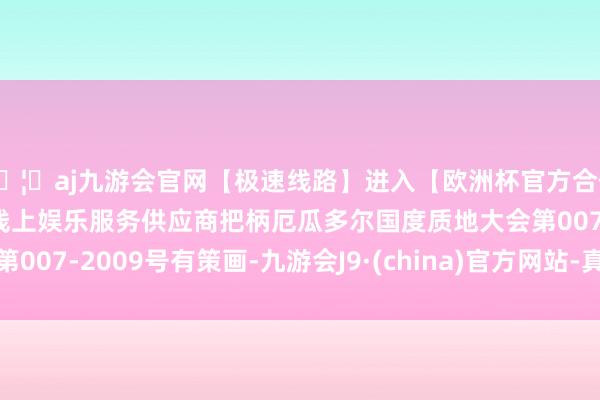 🦄aj九游会官网【极速线路】进入【欧洲杯官方合作网站】华人市场最大的线上娱乐服务供应商把柄厄瓜多尔国度质地大会第007-2009号有策画-九游会J9·(china)官方网站-真人游戏第一品牌