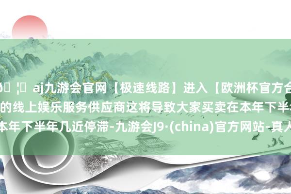 🦄aj九游会官网【极速线路】进入【欧洲杯官方合作网站】华人市场最大的线上娱乐服务供应商这将导致大家买卖在本年下半年几近停滞-九游会J9·(china)官方网站-真人游戏第一品牌